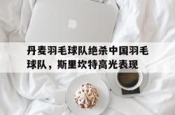 开云体育在线-丹麦羽毛球队绝杀中国羽毛球队,斯里坎特高光表现的简单介绍