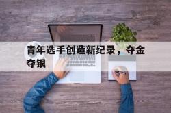 开云下载-青年选手创造新纪录,夺金夺银