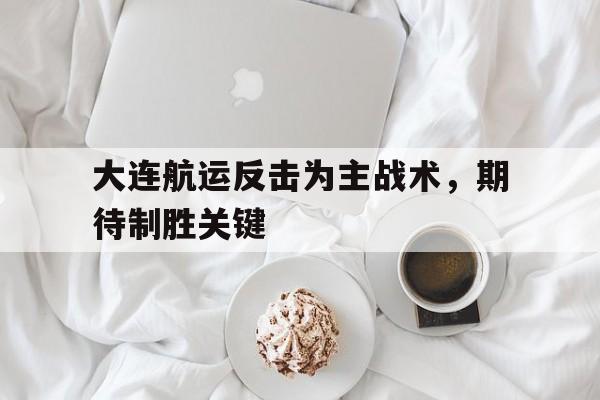 大连航运反击为主战术,期待制胜关键的简单介绍 大连航运反击为主战术,期待制胜关键的简单介绍